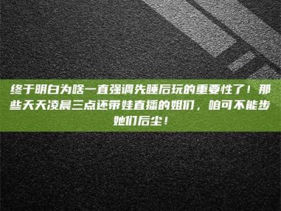 襄垣终于明白为啥一直强调先睡后玩的重要性了！那些天天凌晨三点还带娃直播的姐们，咱可不能步她们后尘！